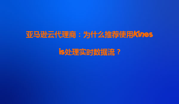 亚马逊云代理商：为什么推荐使用Kinesis处理实时数据流？