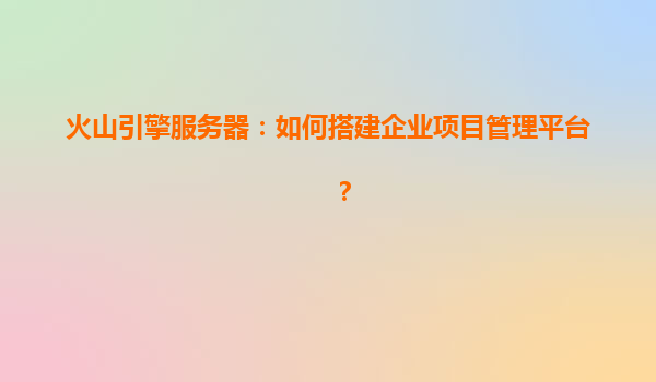 火山引擎服务器：如何搭建企业项目管理平台？