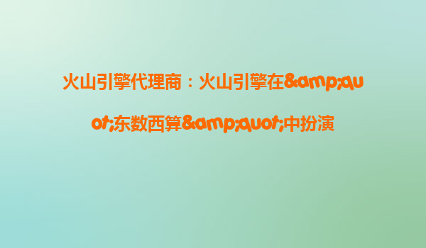 火山引擎代理商：火山引擎在&quot;东数西算&quot;中扮演什么角色？