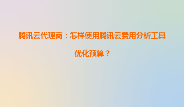 腾讯云代理商：怎样使用腾讯云费用分析工具优化预算？