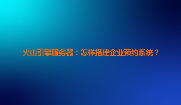 火山引擎服务器：怎样搭建企业预约系统？
