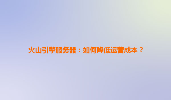 火山引擎服务器：如何降低运营成本？