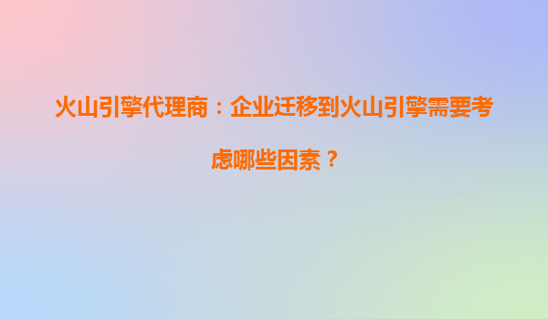 火山引擎代理商：企业迁移到火山引擎需要考虑哪些因素？