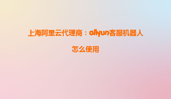上海阿里云代理商：aliyun客服机器人怎么使用