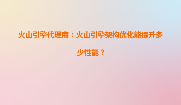 火山引擎代理商：火山引擎架构优化能提升多少性能？