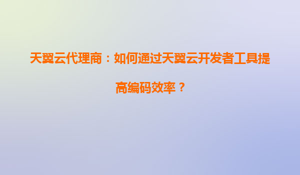 天翼云代理商：如何通过天翼云开发者工具提高编码效率？