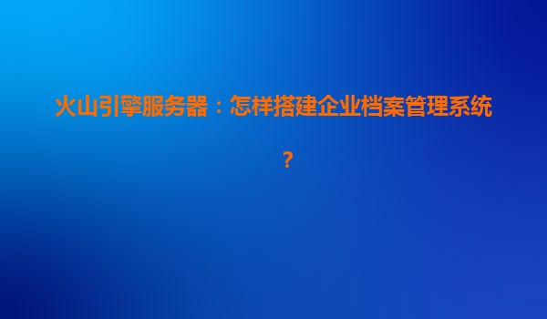 火山引擎服务器：怎样搭建企业档案管理系统？