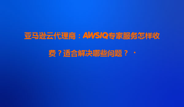 亚马逊云代理商：AWSIQ专家服务怎样收费？适合解决哪些问题？‌