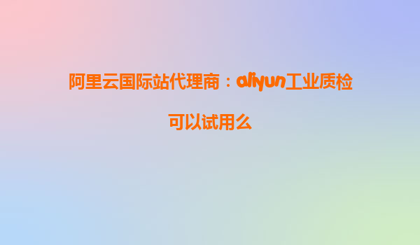 阿里云国际站代理商：aliyun工业质检可以试用么