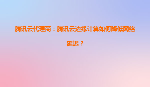 腾讯云代理商：腾讯云边缘计算如何降低网络延迟？