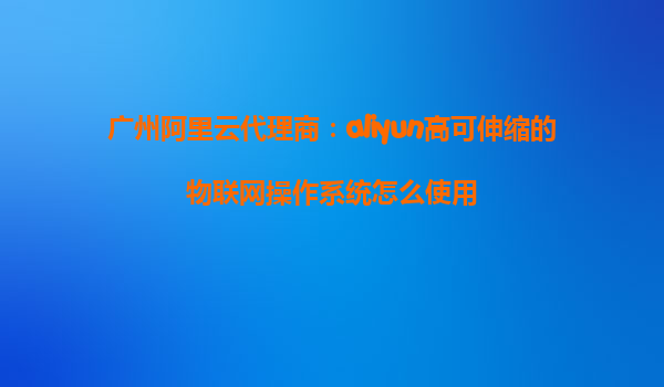 广州阿里云代理商：aliyun高可伸缩的物联网操作系统怎么使用