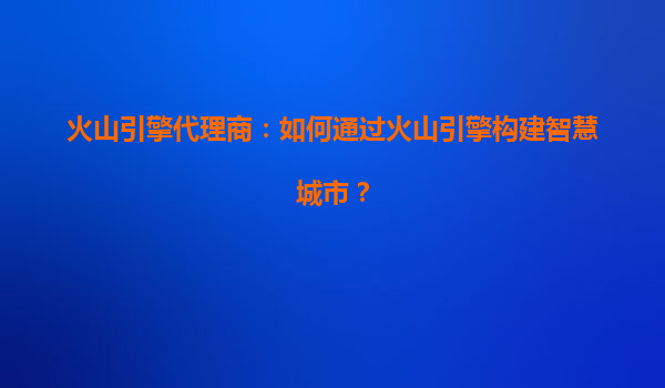 火山引擎代理商：如何通过火山引擎构建智慧城市？