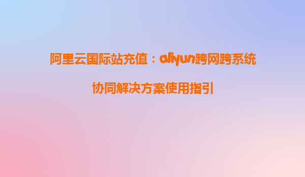 阿里云国际站充值：aliyun跨网跨系统协同解决方案使用指引