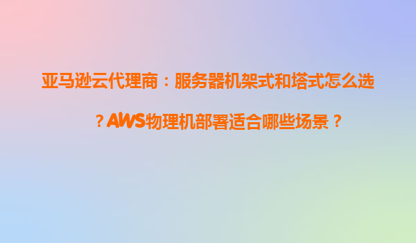 亚马逊云代理商：服务器机架式和塔式怎么选？AWS物理机部署适合哪些场景？
