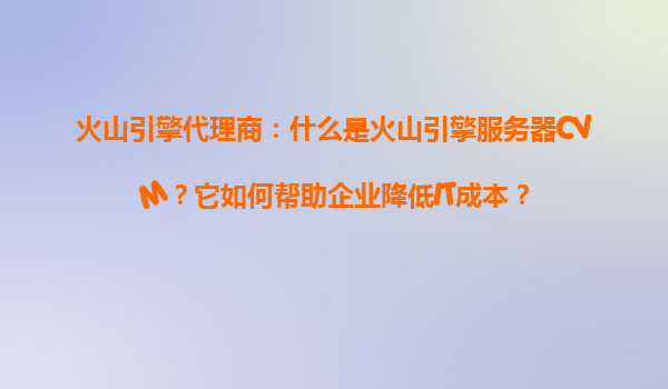 火山引擎代理商：什么是火山引擎服务器CVM？它如何帮助企业降低IT成本？