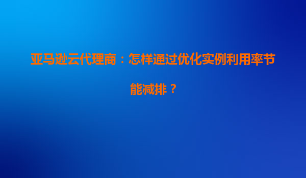 亚马逊云代理商：怎样通过优化实例利用率节能减排？