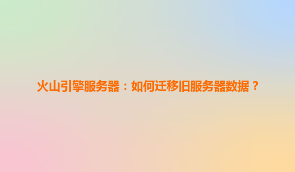 火山引擎服务器：如何迁移旧服务器数据？
