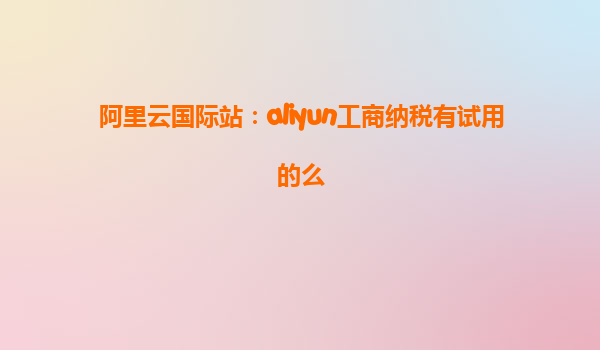 阿里云国际站：aliyun工商纳税有试用的么
