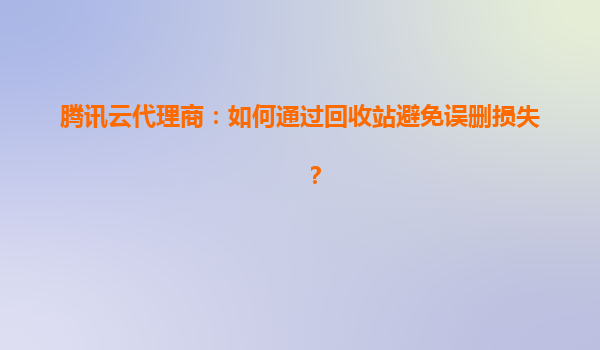 腾讯云代理商：如何通过回收站避免误删损失？