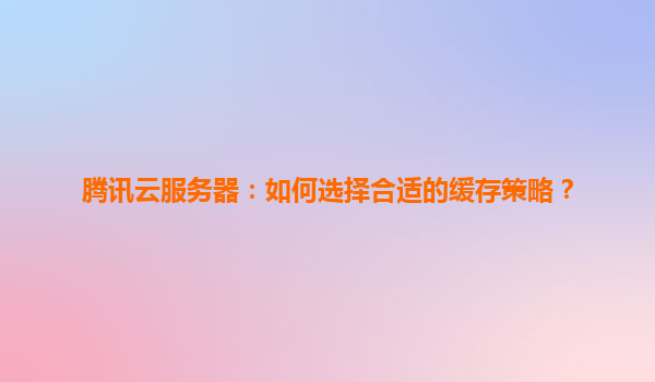 腾讯云服务器：如何选择合适的缓存策略？