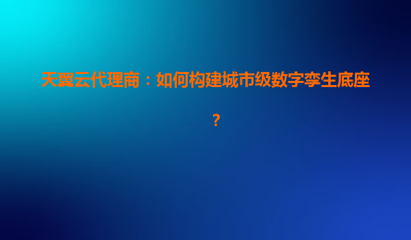 天翼云代理商：如何构建城市级数字孪生底座？