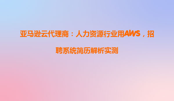 亚马逊云代理商：人力资源行业用AWS，招聘系统简历解析实测