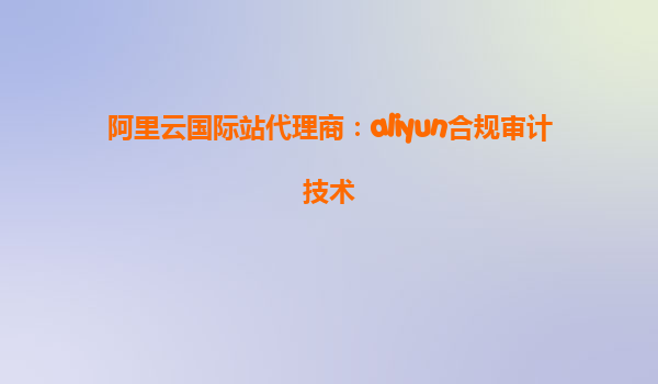阿里云国际站代理商：aliyun合规审计技术