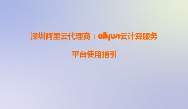 深圳阿里云代理商：aliyun云计算服务平台使用指引