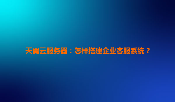 天翼云服务器：怎样搭建企业客服系统？