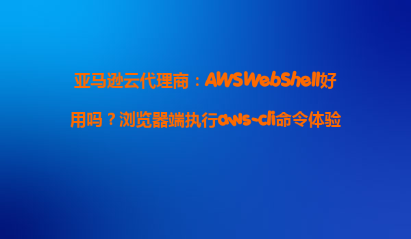 亚马逊云代理商：AWSWebShell好用吗？浏览器端执行aws-cli命令体验