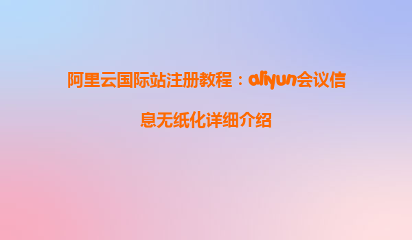阿里云国际站注册教程：aliyun会议信息无纸化详细介绍