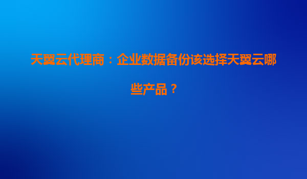 天翼云代理商：企业数据备份该选择天翼云哪些产品？