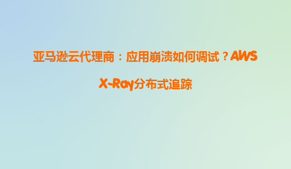 亚马逊云代理商：应用崩溃如何调试？AWSX-Ray分布式追踪