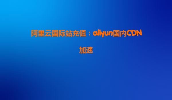 阿里云国际站充值：aliyun国内CDN加速