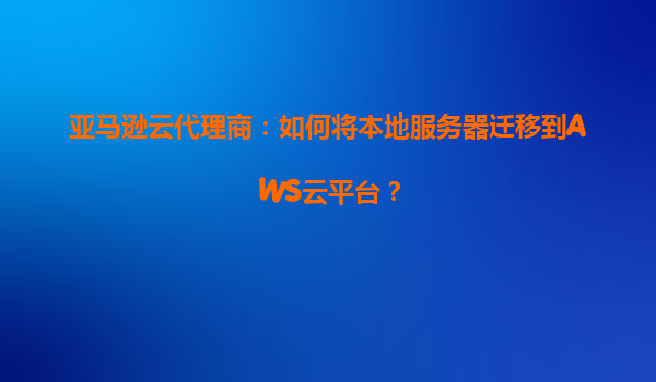 亚马逊云代理商：如何将本地服务器迁移到AWS云平台？