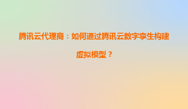 腾讯云代理商：如何通过腾讯云数字孪生构建虚拟模型？