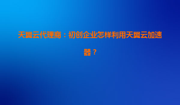天翼云代理商：初创企业怎样利用天翼云加速器？