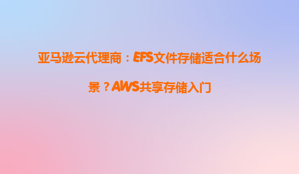 亚马逊云代理商：EFS文件存储适合什么场景？AWS共享存储入门