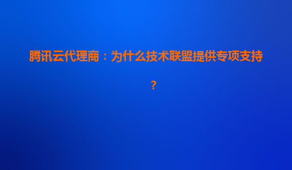 腾讯云代理商：为什么技术联盟提供专项支持？