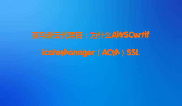 亚马逊云代理商：为什么AWSCertificateManager（ACM）SSL证书免费？‌