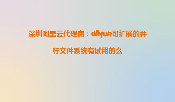 深圳阿里云代理商：aliyun可扩展的并行文件系统有试用的么