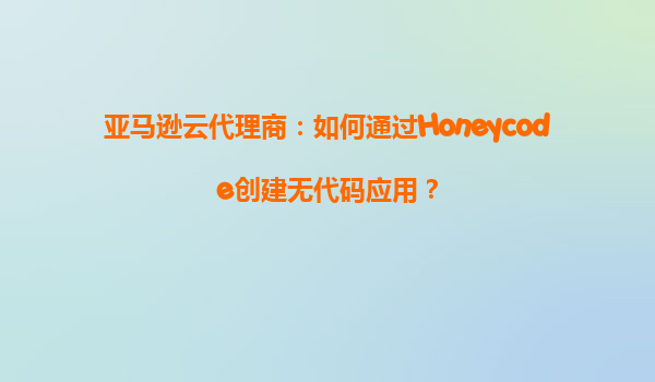 亚马逊云代理商：如何通过Honeycode创建无代码应用？