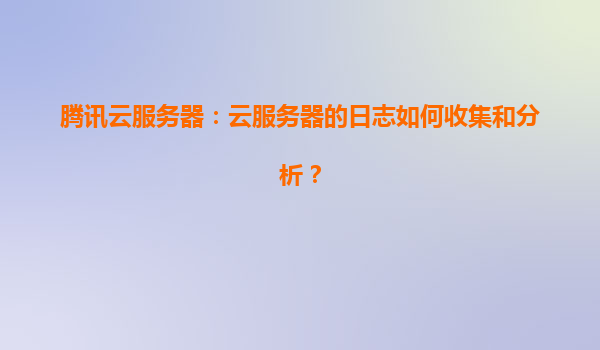 腾讯云服务器：云服务器的日志如何收集和分析？