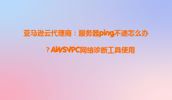亚马逊云代理商：服务器ping不通怎么办？AWSVPC网络诊断工具使用