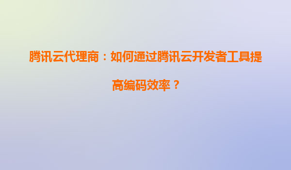 腾讯云代理商：如何通过腾讯云开发者工具提高编码效率？