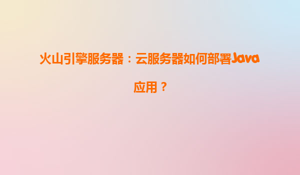 火山引擎服务器：云服务器如何部署Java应用？