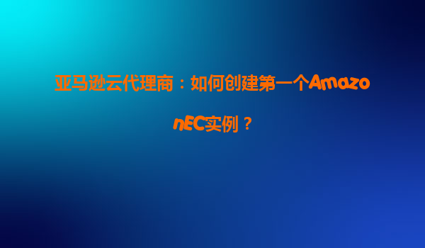 亚马逊云代理商：如何创建第一个AmazonEC实例？