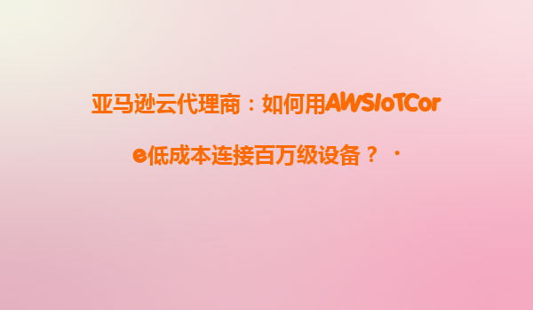 亚马逊云代理商：如何用AWSIoTCore低成本连接百万级设备？‌