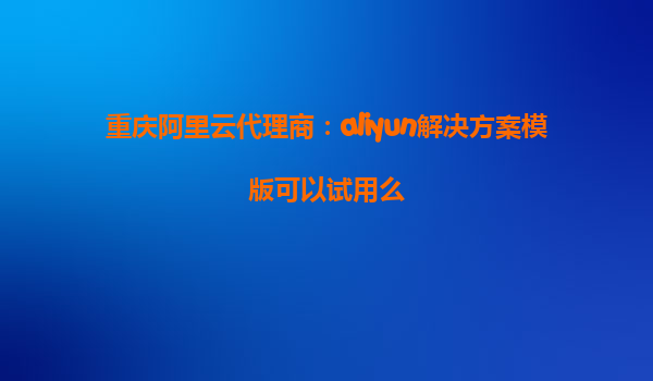 重庆阿里云代理商：aliyun解决方案模版可以试用么