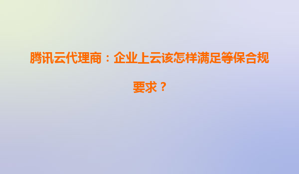 腾讯云代理商：企业上云该怎样满足等保合规要求？